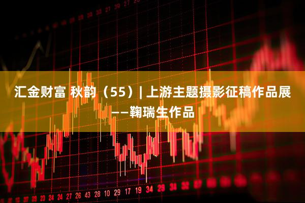 汇金财富 秋韵（55）| 上游主题摄影征稿作品展——鞠瑞生作品