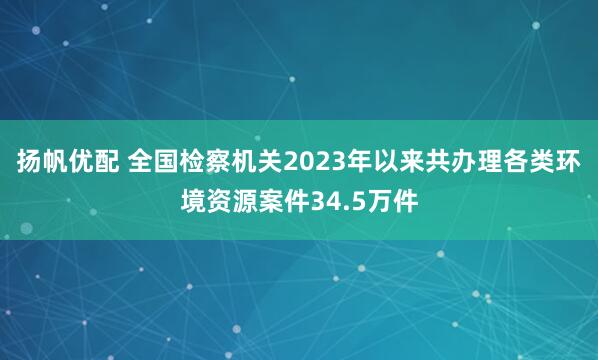 扬帆优配 全国检察机关2023年以来共办理各类环境资源案件34.5万件