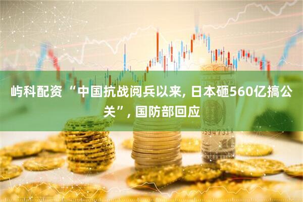 屿科配资 “中国抗战阅兵以来, 日本砸560亿搞公关”, 国防部回应