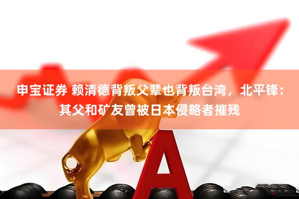 申宝证券 赖清德背叛父辈也背叛台湾，北平锋：其父和矿友曾被日本侵略者摧残