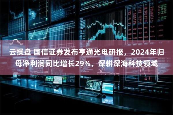 云操盘 国信证券发布亨通光电研报，2024年归母净利润同比增长29%，深耕深海科技领域