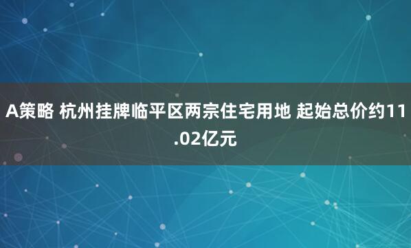 A策略 杭州挂牌临平区两宗住宅用地 起始总价约11.02亿元