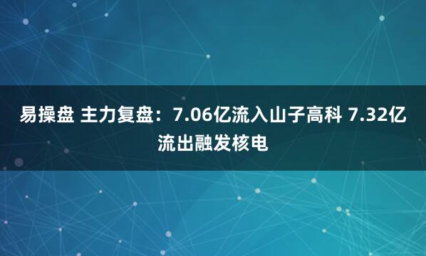易操盘 主力复盘：7.06亿流入山子高科 7.32亿流出融发核电
