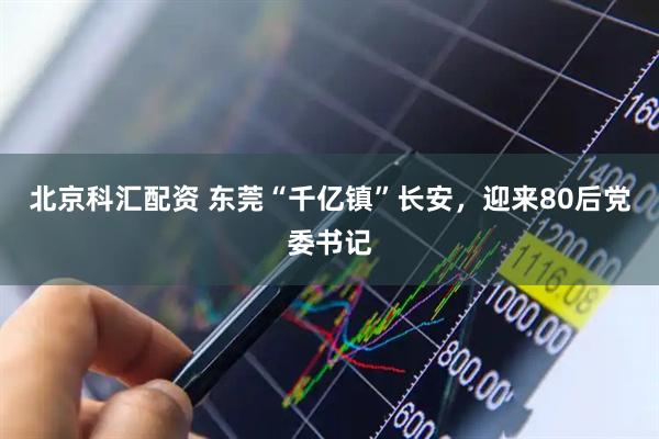 北京科汇配资 东莞“千亿镇”长安，迎来80后党委书记