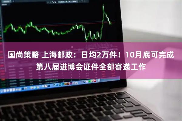 国尚策略 上海邮政：日均2万件！10月底可完成第八届进博会证件全部寄递工作