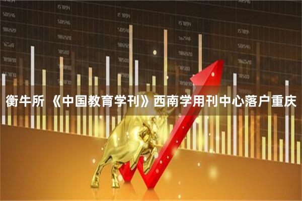 衡牛所 《中国教育学刊》西南学用刊中心落户重庆