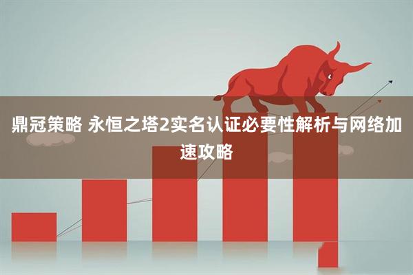 鼎冠策略 永恒之塔2实名认证必要性解析与网络加速攻略
