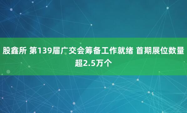 股鑫所 第139届广交会筹备工作就绪 首期展位数量超2.5万个